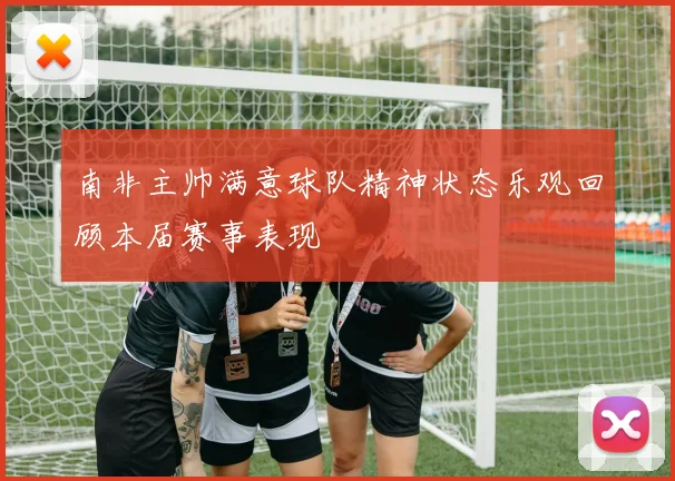 南非主帅满意球队精神状态乐观回顾本届赛事表现