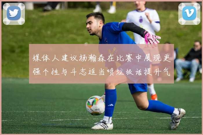 媒体人建议杨瀚森在比赛中展现更强个性与斗志适当喷垃圾话提升气场