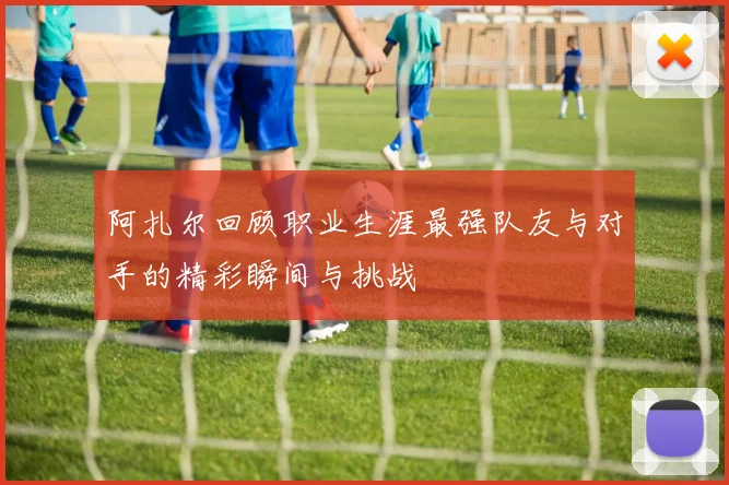 阿扎尔回顾职业生涯最强队友与对手的精彩瞬间与挑战