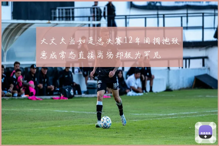 大丈夫当如是总决赛12年间拥抱致意成常态直接离场却极为罕见