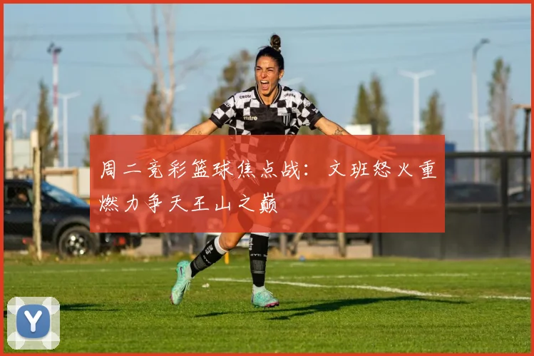 周二竞彩篮球焦点战：文班怒火重燃力争天王山之巅