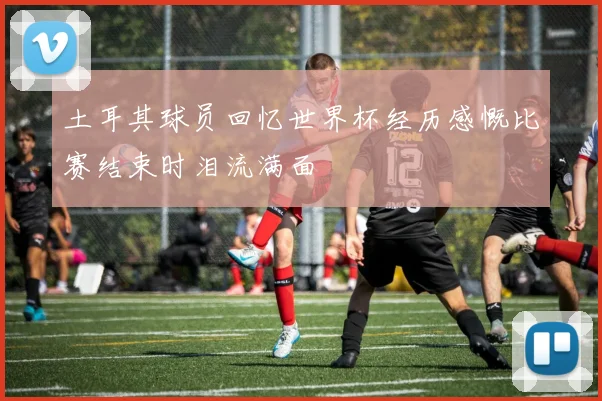土耳其球员回忆世界杯经历感慨比赛结束时泪流满面