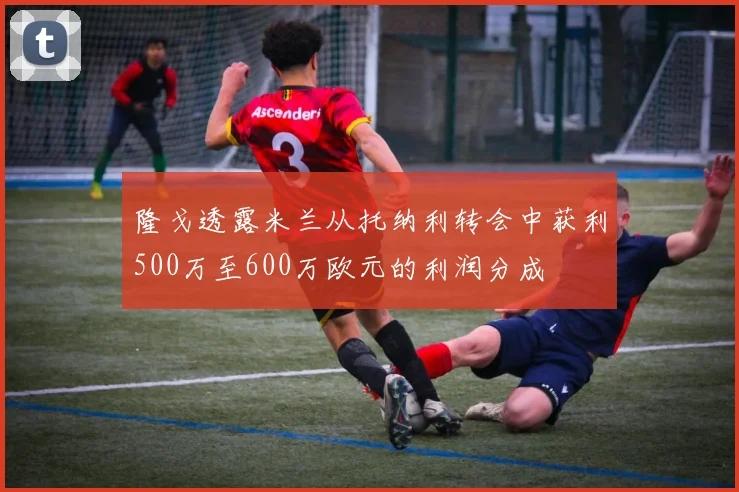 隆戈透露米兰从托纳利转会中获利500万至600万欧元的利润分成