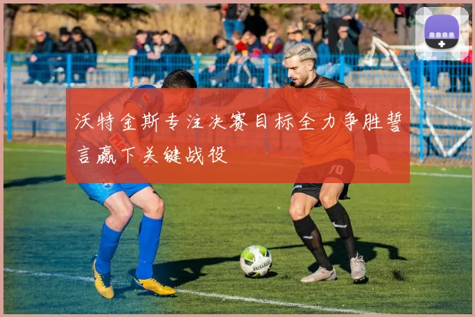 沃特金斯专注决赛目标全力争胜誓言赢下关键战役