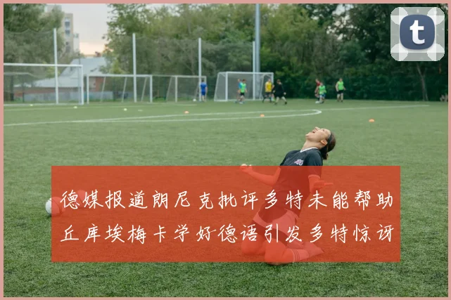 德媒报道朗尼克批评多特未能帮助丘库埃梅卡学好德语引发多特惊讶