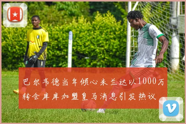 巴尔韦德当年倾心米兰达以1000万转会库库加盟皇马消息引发热议