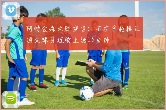 阿特金森大胆宣言：不在乎轮换让顶尖球员连续上场15分钟
