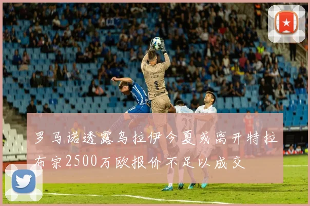 罗马诺透露乌拉伊今夏或离开特拉布宗2500万欧报价不足以成交