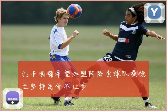 扎卡明确希望加盟阿隆索球队桑德兰坚持高价不让步