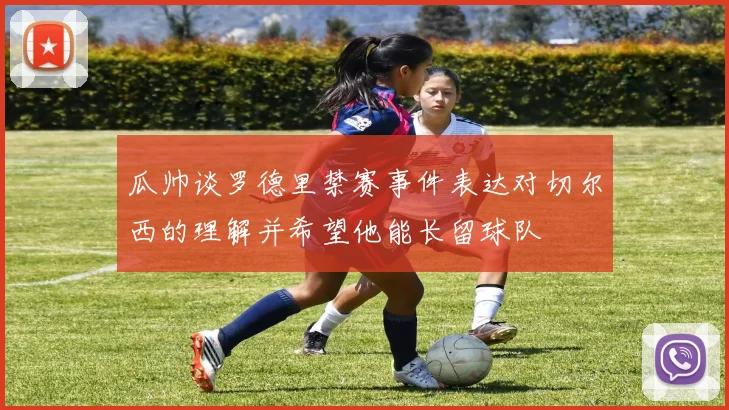 瓜帅谈罗德里禁赛事件表达对切尔西的理解并希望他能长留球队