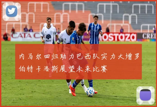 内马尔回归助力巴西队实力大增罗伯特卡洛斯展望未来比赛