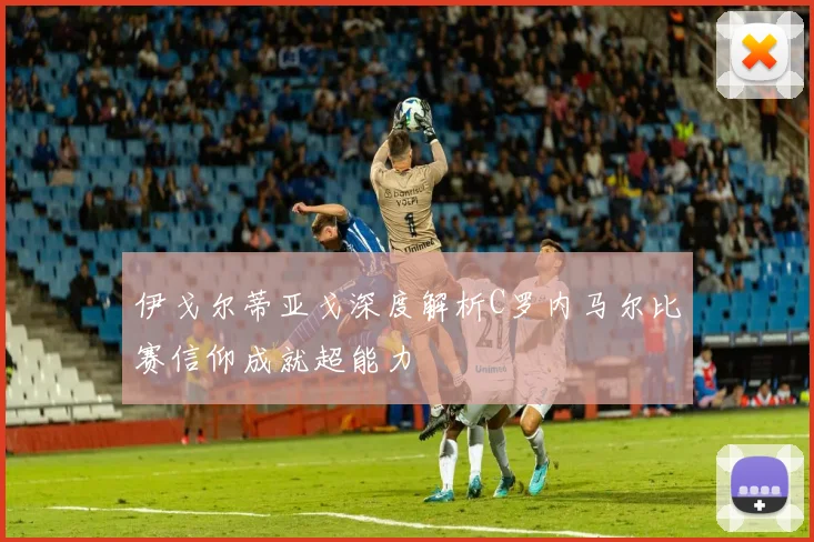 伊戈尔蒂亚戈深度解析C罗内马尔比赛信仰成就超能力
