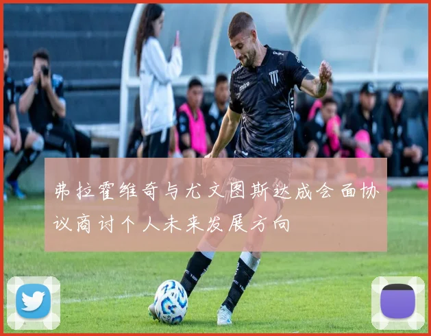 弗拉霍维奇与尤文图斯达成会面协议商讨个人未来发展方向