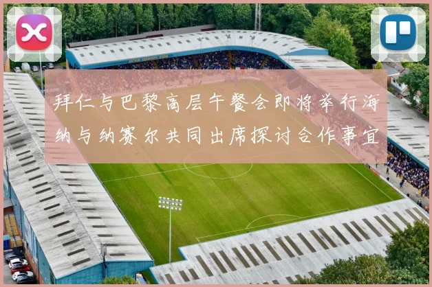 拜仁与巴黎高层午餐会即将举行海纳与纳赛尔共同出席探讨合作事宜