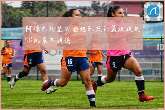 阿德巴约坚决拒绝队友让篮板追赶UD纪录不道德
