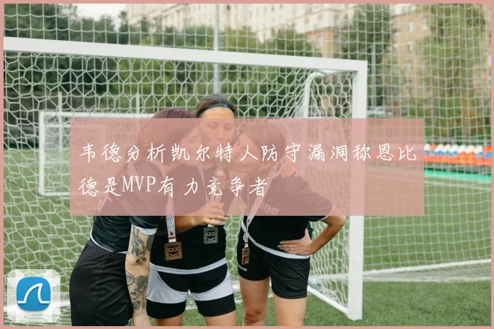 韦德分析凯尔特人防守漏洞称恩比德是MVP有力竞争者