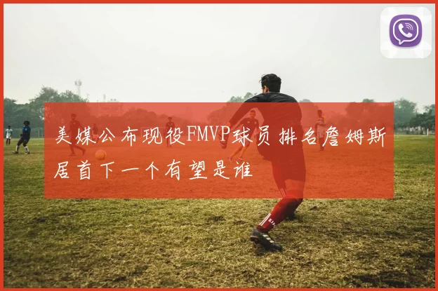 美媒公布现役FMVP球员排名詹姆斯居首下一个有望是谁
